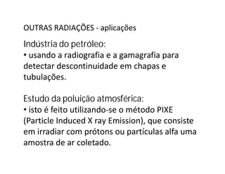 OUTRAS RADIAÇÕES - aplicações
Indústria do petróleo:
• usando a radiografia e a gamagrafia para
detectar descontinuidade em chapas e
tubulações.
Estudo da poluição atmosférica:
• isto é feito utilizando-se o método PIXE
(Particle Induced X ray Emission), que consiste
em irradiar com prótons ou partículas alfa uma
amostra de ar coletado.
 