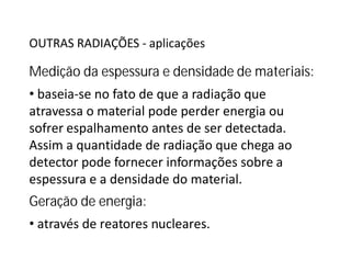 OUTRAS RADIAÇÕES - aplicações
Medição da espessura e densidade de materiais:
• baseia-se no fato de que a radiação que
atravessa o material pode perder energia ou
sofrer espalhamento antes de ser detectada.sofrer espalhamento antes de ser detectada.
Assim a quantidade de radiação que chega ao
detector pode fornecer informações sobre a
espessura e a densidade do material.
Geração de energia:
• através de reatores nucleares.
 