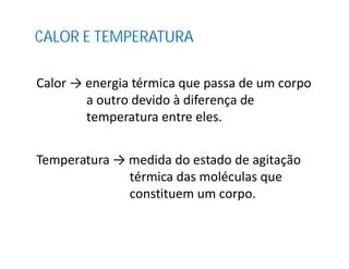 CALOR E TEMPERATURA
Calor → energia térmica que passa de um corpo
a outro devido à diferença de
temperatura entre eles.
Temperatura → medida do estado de agitação
térmica das moléculas que
constituem um corpo.
 