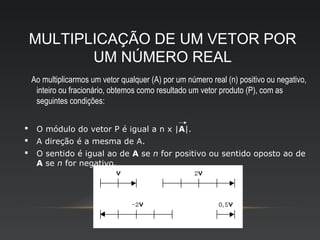 MULTIPLICAÇÃO DE UM VETOR POR
           UM NÚMERO REAL
    Ao multiplicarmos um vetor qualquer (A) por um número real (n) positivo ou negativo,
     inteiro ou fracionário, obtemos como resultado um vetor produto (P), com as
     seguintes condições:


    O módulo do vetor P é igual a n x |A|.
    A direção é a mesma de A.
    O sentido é igual ao de A se n for positivo ou sentido oposto ao de
     A se n for negativo.
 