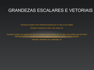 GRANDEZAS ESCALARES E VETORIAIS


                   Grandezas escalares: ficam totalmente expressas por um valor e uma unidade.
                                 Exemplos: temperatura, massa, calor, tempo, etc.


Grandezas vetoriais: são aquelas que não ficam totalmente determinadas com um valor e uma unidade, para que fiquem
          totalmente definidas necessitam de módulo (número com unidade de medida), direção e sentido.
                                   Exemplos: velocidade, força, aceleração, etc.
 