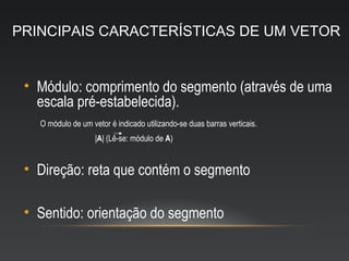 PRINCIPAIS CARACTERÍSTICAS DE UM VETOR


 • Módulo: comprimento do segmento (através de uma
   escala pré-estabelecida).
   O módulo de um vetor é indicado utilizando-se duas barras verticais.
                    |A| (Lê-se: módulo de A)


 • Direção: reta que contém o segmento

 • Sentido: orientação do segmento
 