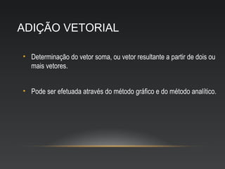 ADIÇÃO VETORIAL

• Determinação do vetor soma, ou vetor resultante a partir de dois ou
  mais vetores.


• Pode ser efetuada através do método gráfico e do método analítico.
 