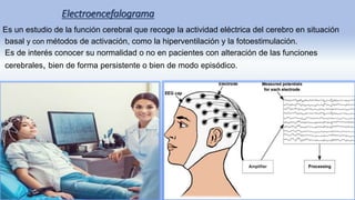 Electroencefalograma
Es un estudio de la función cerebral que recoge la actividad eléctrica del cerebro en situación
basal y con métodos de activación, como la hiperventilación y la fotoestimulación.
Es de interés conocer su normalidad o no en pacientes con alteración de las funciones
cerebrales, bien de forma persistente o bien de modo episódico.
 
