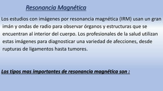 Resonancia Magnética
Los estudios con imágenes por resonancia magnética (IRM) usan un gran
imán y ondas de radio para observar órganos y estructuras que se
encuentran al interior del cuerpo. Los profesionales de la salud utilizan
estas imágenes para diagnosticar una variedad de afecciones, desde
rupturas de ligamentos hasta tumores.
Los tipos mas importantes de resonancia magnética son :
 