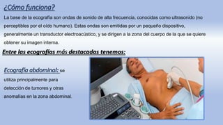 ¿Cómo funciona?
La base de la ecografía son ondas de sonido de alta frecuencia, conocidas como ultrasonido (no
perceptibles por el oído humano). Estas ondas son emitidas por un pequeño dispositivo,
generalmente un transductor electroacústico, y se dirigen a la zona del cuerpo de la que se quiere
obtener su imagen interna.
Entre las ecografías más destacadas tenemos:
Ecografía abdominal: se
utiliza principalmente para
detección de tumores y otras
anomalías en la zona abdominal.
 