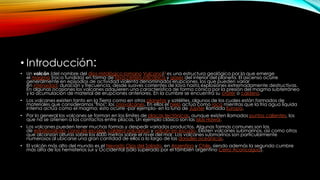 • Introducción:
• Un volcán (del nombre del dios mitológico romano Vulcano)3 es una estructura geológica por la que emerge
el magma (roca fundida) en forma de lava,ceniza volcánica y gases del interior del planeta. El ascenso ocurre
generalmente en episodios de actividad violenta denominados erupciones, los que pueden variar
en intensidad, duración y frecuencia, desde suaves corrientes de lava hasta explosiones extremadamente destructivas.
En algunas ocasiones los volcanes adquieren una característica de forma cónica por la presión del magma subterráneo
y la acumulación de material de erupciones anteriores. En la cumbre se encuentra su cráter o caldera.
• Los volcanes existen tanto en la Tierra como en otros planetas y satélites, algunos de los cuales están formados de
materiales que consideramos "fríos"; los criovolcanes. En ellos el hielo actúa como roca mientras que la fría agua líquida
interna actúa como el magma; esto ocurre -por ejemplo- en la luna de Júpiter llamada Europa.
• Por lo general los volcanes se forman en los límites de placas tectónicas, aunque existen llamados puntos calientes, los
que no se atienen a los contactos entre placas. Un ejemplo clásico son las islas Hawái.
• Los volcanes pueden tener muchas formas y despedir variados productos. Algunas formas comunes son las
de estratovolcán, cono de escoria, caldera volcánica y volcán en escudo. Existen volcanes submarinos, así como otros
que alcanzan alturas sobre los 6000 metros sobre el nivel del mar. Los volcanes submarinos son particularmente
numerosos al ubicarse una gran cantidad de ellos a lo largo de las dorsales oceánicas.
• El volcán más alto del mundo es el Nevado Ojos del Salado, en Argentina y Chile, siendo además la segunda cumbre
más alta de los hemisferios sur y Occidental (sólo superado por el también argentino Cerro Aconcagua).
 