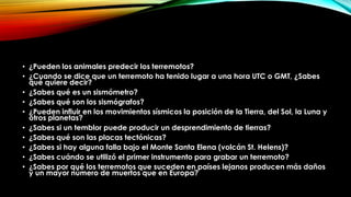 • ¿Pueden los animales predecir los terremotos?
• ¿Cuando se dice que un terremoto ha tenido lugar a una hora UTC o GMT, ¿Sabes
qué quiere decir?
• ¿Sabes qué es un sismómetro?
• ¿Sabes qué son los sismógrafos?
• ¿Pueden influir en los movimientos sísmicos la posición de la Tierra, del Sol, la Luna y
otros planetas?
• ¿Sabes si un temblor puede producir un desprendimiento de tierras?
• ¿Sabes qué son las placas tectónicas?
• ¿Sabes si hay alguna falla bajo el Monte Santa Elena (volcán St. Helens)?
• ¿Sabes cuándo se utilizó el primer instrumento para grabar un terremoto?
• ¿Sabes por qué los terremotos que suceden en países lejanos producen más daños
y un mayor número de muertos que en Europa?
 
