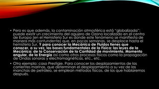 • Pero es que además, la contaminación atmosférica está “globalizada”:
puede existir un crecimiento del agujero de Ozono localizado en el centro
de Europa (en el Hemisferio Sur es donde este fenómeno se manifiesta de
manera más contundente) que, en pocas semanas, se desplace hasta el
hemisferio Sur. Y para conocer la Mecánica de Fluidos tienes que
conocer, a su vez, las bases fundamentales de la Física: las leyes de la
Mecánica; de la Conservación de la Cantidad de movimiento, Momento
angular, de la Energía así como otros procesos físicos como la propagación
de Ondas sonoras y electromagnéticas, etc., etc.
• Otro ejemplo: caso Prestigie. Para conocer los desplazamientos de las
corrientes marinas, que determinan el desplazamiento a su vez de las
manchas de petróleo, se emplean métodos físicos, de los que hablaremos
después.
 