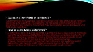 • ¿Suceden los terremotos en la superficie?
Los terremotos en superficie suceden cuando una falla profunda se rompe y
asciende a la superficie. No obstante, no todos los terremotos tienen este
desenlace y, por lo tanto, no siempre hay que esperar que se produzca una
falla en la superficie.
• ¿Qué se siente durante un terremoto?
• Si el temblor es leve, por lo general, le parecerá que está un poco mareado
y pronto la sensación desaparecerá. Si el seísmo es un poco más fuerte, al
principio sentirá un pequeño mareo. Después una pausa seguida de un
temblor más fuerte. El tiempo que dure esta experiencia tan
singular, dependerá de la magnitud del terremoto, de su distancia del
epicentro y del tipo de suelo sobre el que se encuentra. No es lo
mismo, sentir el temblor en un ático, que sentirlo en el campo.
 