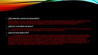 • ¿Qué efectos causan los terremotos?
• Dependiendo de su magnitud, los terremotos pueden causar desde leves daños materiales hasta
graves daños, incluso pérdidas humanas. Entre sus efectos están los temblores de tierra, la
licuefacción, las fallas a nivel de superficie y, aunque menos común, los tsunamis.
• ¿Qué es un temblor de tierra?
• Es el término utilizado para describir la vibración del suelo durante un temblor. Es causado por
las ondas sísmicas y su fuerza depende de la magnitud del evento.
• ¿Qué es la licuefacción?
• Licuefacción es un proceso físico que tiene lugar durante algunos terremotos y que puede
causar un cambio en el suelo. Como consecuencia de la licuefacción algunos materiales sólidos
pierden fuerza y se convierten en líquidos viscosos en lugar de sólidos. Esto sucede durante un
breve espacio de tiempo y en lugares muy concretos, por ejemplo, en terrenos donde había
arena hace millones de años o en zonas donde hay agua subterránea cerca de la superficie. Al
parecer, cuanto más joven sea el sedimento y cuanto más cerca se encuentre el agua de la
superficie, más susceptible será el suelo de sufrir una licuefacción.
 