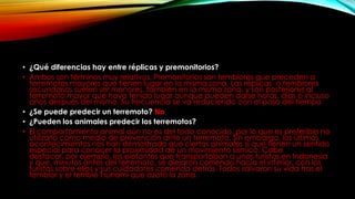 • ¿Qué diferencias hay entre réplicas y premonitorios?
• Ambos son términos muy relativos. Premonitorios son temblores que preceden a
terremotos mayores que tienen lugar en la misma zona. Las réplicas o temblores
secundarios suelen ser menores, también en la misma zona, y son posteriores al
terremoto mayor que haya tenido lugar aunque pueden darse horas, días o incluso
años después del mismo. Su frecuencia se va reduciendo con el paso del tiempo
• ¿Se puede predecir un terremoto? No
• ¿Pueden los animales predecir los terremotos?
• El comportamiento animal aún no es del todo conocido, por lo que es preferible no
utilizarlo como medio de prevención ante un terremoto. Sin embargo, los últimos
acontecimientos nos han demostrado que ciertos animales sí que tienen un sentido
especial para conocer la proximidad de un movimiento sísmico. Cabe
destacar, por ejemplo, los elefantes que transportaban a unos turistas en Indonesia
y que, minutos antes del terremoto, se alejaron corriendo hacia el interior, con los
turistas sobre ellos y sus cuidadores corriendo detrás. Todos salvaron su vida tras el
temblor y el terrible Tsunami que azotó la zona.
 