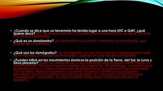• ¿Cuando se dice que un terremoto ha tenido lugar a una hora UTC o GMT, ¿qué
quiere decir? UTC es el equivalente a: Coordinated Universal Time, es decir, la Hora
Universal Coordinada.
• ¿Qué es un sismómetro? Un sismómetro es la parte interna de un sismógrafo, que
puede ser un péndulo.
• ¿Qué son los sismógrafos? Los sismógrafos son los instrumentos utilizados para medir
los temblores, se instalan en el mundo y operan en una red de sismógrafos.
• ¿Pueden influir en los movimientos sísmicos la posición de la Tierra, del Sol, la Luna y
otros planetas? Todos los planetas de nuestro sistema solar ejercen cierta influencia
sobre la Tierra. Perturban nuestro campo gravitacional. Sin embargo, su influencia es
proporcional a su masa e inversamente proporcional a la distancia que mantiene
con la Tierra. Hasta el momento, no existen pruebas científicas que puedan
demostrar que los movimientos sísmicos puedan ser causados por la influencia
causada por un planeta, aunque se están realizando numerosos estudios al
respecto.
 