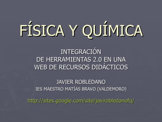 FÍSICA Y QUÍMICA INTEGRACIÓN DE HERRAMIENTAS 2.0 EN UNA WEB DE RECURSOS DIDÁCTICOS JAVIER ROBLEDANO IES MAESTRO MATÍAS BRAVO (VALDEMORO) http://sites.google.com/site/javirobledanofq/ 