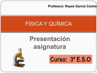 Presentaciónasignatura FÍSICA Y QUÍMICA Profesora: Reyes García Contreras Curso:  3º E.S.O 