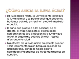 ¿Cómo afecta la lluvia ácida?La lluvia ácida huele, se ve y se siente igual que la lluvia normal, y se podría decir que podemos bañarnos con ella sin sentir un efecto inmediato especial. El daño que produce a las personas no es directo, es más inmediato el efecto de los contaminantes que producen esta lluvia y que llegan al organismo cuando éste los  respira, afectando su salud.Los efectos de la lluvia ácida en el suelo pueden verse incrementados en bosques de zonas de alta montaña, donde la niebla aporta cantidades importantes de los contaminantes en cuestión.