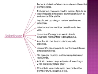 Reducir el nivel máximo de azufre en diferentes combustibles.Trabajar en conjunto con las fuentes fijas de la industria para establecer disminuciones en la emisión de SOx y NOx.Impulsar el uso de gas natural en diversas industrias.Introducir el convertidor catalítico de tres vías.La conversión a gas en vehículos de empresas mercantiles y del gobierno.SolucionesAmpliación del sistema de transporte eléctrico.Instalación de equipos de control en distintos establecimientos.No agregar muchas sustancias químicas en los cultivos.Adición de un compuesto alcalino en lagos y ríos para neutralizar el pHControl de las condiciones de combustión (temperatura, oxigeno, etc.).
