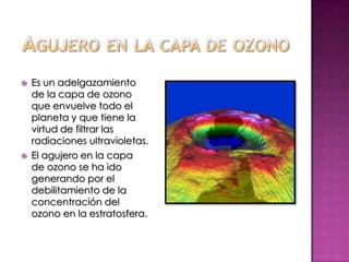 Agujero en la capa de ozonoEs un adelgazamiento de la capa de ozono que envuelve todo el planeta y que tiene la virtud de filtrar las radiaciones ultravioletas.El agujero en la capa de ozono se ha ido generando por el debilitamiento de la concentración del ozono en la estratosfera.