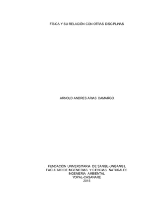 FÍSICA Y SU RELACIÓN CON OTRAS DISCIPLINAS
ARNOLD ANDRES ARIAS CAMARGO
FUNDACIÓN UNIVERSITARIA DE SANGIL-UNISANGIL
FACULTAD DE INGENIERIAS Y CIENCIAS NATURALES
INGENIERIA AMBIENTAL
YOPAL-CASANARE
2015
 