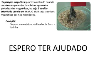 •Separação magnética: processo utilizado quando
um dos componentes da mistura apresenta
propriedades magnéticas, ou seja é atraído
através do uso de um íman. O íman separa sólidos
magnéticos dos não magnéticos.
Exemplo:
Separar uma mistura de limalha de ferro e
farinha
ESPERO TER AJUDADO
 