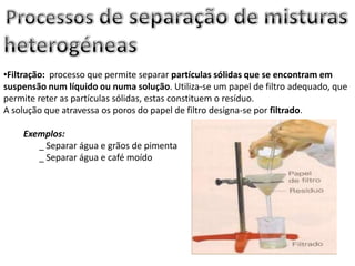 •Filtração: processo que permite separar partículas sólidas que se encontram em
suspensão num líquido ou numa solução. Utiliza-se um papel de filtro adequado, que
permite reter as partículas sólidas, estas constituem o resíduo.
A solução que atravessa os poros do papel de filtro designa-se por filtrado.
Exemplos:
_ Separar água e grãos de pimenta
_ Separar água e café moído
 