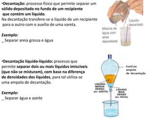 •Decantação: processo físico que permite separar um
sólido depositado no fundo de um recipiente
que contém um líquido.
Na decantação transfere-se o líquido de um recipiente
para o outro com o auxílio de uma vareta.
Exemplo:
_ Separar areia grossa e água
•Decantação líquido-líquido: processo que
permite separar dois ou mais líquidos imiscíveis
(que não se misturam), com base na diferença
de densidades dos líquidos, para tal utiliza-se
uma ampola de decantação.
Exemplo:
_ Separar água e azeite
 