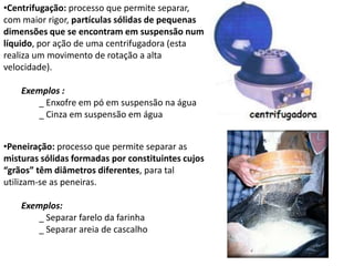 •Centrifugação: processo que permite separar,
com maior rigor, partículas sólidas de pequenas
dimensões que se encontram em suspensão num
líquido, por ação de uma centrifugadora (esta
realiza um movimento de rotação a alta
velocidade).
Exemplos :
_ Enxofre em pó em suspensão na água
_ Cinza em suspensão em água
•Peneiração: processo que permite separar as
misturas sólidas formadas por constituintes cujos
“grãos” têm diâmetros diferentes, para tal
utilizam-se as peneiras.
Exemplos:
_ Separar farelo da farinha
_ Separar areia de cascalho
 