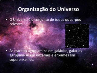 Organização do Universo
• O Universo é o conjunto de todos os corpos
celestes.
• As estrelas agrupam-se em galáxias, galáxias
agrupam-se em enxames e enxames em
superenxames.
 