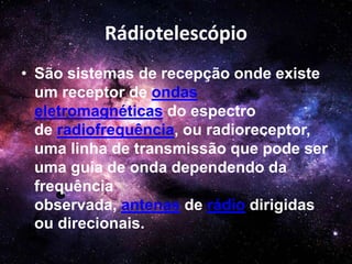 Rádiotelescópio
• São sistemas de recepção onde existe
um receptor de ondas
eletromagnéticas do espectro
de radiofrequência, ou radioreceptor,
uma linha de transmissão que pode ser
uma guia de onda dependendo da
frequência
observada, antenas de rádio dirigidas
ou direcionais.
 