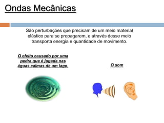 Ondas Mecânicas
São perturbações que precisam de um meio material
elástico para se propagarem, e através desse meio
transporta energia e quantidade de movimento.
O efeito causado por uma
pedra que é jogada nas
águas calmas de um lago.

O som

 