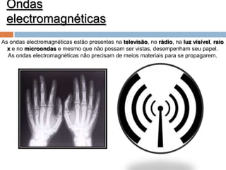 Ondas
electromagnéticas
As ondas electromagnéticas estão presentes na televisão, no rádio, na luz visível, raio
x e no microondas e mesmo que não possam ser vistas, desempenham seu papel.
As ondas electromagnéticas não precisam de meios materiais para se propagarem.

 