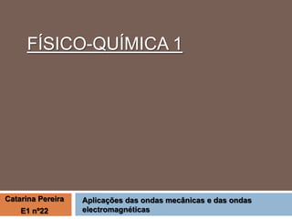 FÍSICO-QUÍMICA 1

Catarina Pereira
E1 nº22

Aplicações das ondas mecânicas e das ondas
electromagnéticas

 