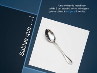Uma colher de metal bem
polida é um espelho curvo. A imagem
que se obtém é em geral invertida.

 