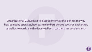 Organizational Culture at Field Scope International defines the way
how company operates, how team members behave towards each other,
as well as towards any third party (clients, partners, respondents etc).
 