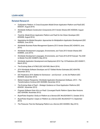 LEARN MORE 
Related Research 
 OutSystems Platform: A Cross-Ecosystem Model-Driven Application Platform and PaaS (IDC 
#250347, August 2014) 
 Worldwide Software Construction Components 2013 Vendor Shares (IDC #250545, August 
2014) 
 TrackVia: Model-Driven Application Platform and PaaS for the Citizen Developer (IDC 
#250496, August 2014) 
 Negotiating the Mobile Disruption: Approaches for Multiplatform Application Development (IDC 
#249202, June 2014) 
 Worldwide Business Rules Management Systems 2013 Vendor Shares (IDC #249018, June 
2014) 
 Worldwide Development Languages, Environments, and Tools 2013 Vendor Shares (IDC 
#248995, June 2014) 
 Worldwide Development Languages, Environments, and Tools 2014–2018 Forecast: The Shift 
to Mobile First (IDC #248879, May 2014) 
 Worldwide Application Development and Deployment 2014 Top 10 Predictions (IDC #246917, 
March 2014) 
 The Evolving State of HTML5 (IDC #247499, March 2014) 
 2014 Worldwide Software Developer and ICT-Skilled Worker Estimates (IDC #244709, 
December 2013) 
 IDC Predictions 2014: Battles for Dominance — and Survival — on the 3rd Platform (IDC 
#244606, December 2013) 
 Market Analysis Perspective: Worldwide Application Development Software, 2013 — The 
Transformations Continue (IDC #245089, December 2013) 
 The Evolving State of PaaS — Strategic Guidance on Cloud Application Platforms (IDC 
#244391, November 2013) 
 Progress Software Goes All-in on PaaS: Converged Pacific Platform Opens New Horizons 
(IDC #244384, November 2013) 
 BuyerPulse Snapshot: SixSq on Platform as a Service (IDC #lcUS24364313, October 2013) 
 BuyerPulse Snapshot: Caspio on Platform as a Service (IDC #lcUS24327113, September 
2013) 
 The Pressures That Are Reshaping Platform as a Service (IDC #240993, May 2013) 
©2014 IDC #251327 10 
 