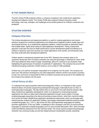 IN THIS VENDOR PROFILE 
This IDC Vendor Profile analyzes Uniface, a company competing in the model-driven application 
development software market. This Vendor Profile also analyzes Uniface's business model, 
technology, road map, strengths, and challenges and provides guidance for Uniface's customers and 
prospects. 
SITUATION OVERVIEW 
Company Overview 
The Uniface development and deployment platform is used for creating applications and custom 
solutions ranging from mainframe applications and infrastructure integration tools to mobile apps and 
cloud-based services. As a model-driven application platform, Uniface provides an abstraction layer 
that enables faster, higher-level coding for rapid application development. Taking a lower-level 
approach could open the door for faster performance, but the development speed and efficiency of 
Uniface is valued by users who say they can create applications more quickly, and writing less code, 
than they could with other development platforms. 
Uniface reports a maintenance renewal rate of over 95%. Research the company does on its 
customers shows that 70% of Uniface customers are using the technology in client/server mode, while 
25% have added the Web mode of usage. Interestingly, about 5% continue to use character mode, 
highlighting the general pace of evolution of systematic IT applications. The company has around 300 
maintenance-paying customers in North America, out of a total of 1,600 worldwide. 
Uniface has a rich partner ecosystem responsible for its longevity over the years. The company can 
claim over 700 solutions developed by over 250 independent software vendors and solution providers. 
In total, this community is responsible for 60% of Uniface's business and accounts for the stability that 
the company has enjoyed over the years. 
A Brief History of 4GLs 
To understand the value proposition behind technology like Uniface, it is important to take a quick 
historical detour of business programming development languages, historically known as 4GLs or 
fourth-generation languages. The idea behind 4GLs is very much in line with what the industry calls 
today model-driven application development, which is an approach to constructing business 
applications that relies on higher-level abstracted application through visual models or through 
scripting languages operating at the data and business process domain, rather than machine entities 
such as bits and bytes. Model-driven application development approaches, which can leverage well-trained 
business analysts for application building, have largely superseded traditional machine-model-compiled 
languages (e.g., C/C++), also known as 3GLs (third-generation languages) for building 
business applications. In the mid-1990s, a challenge to 4GLs emerged in the form of virtual machine 
languages (or bytecode-compiled languages) such as Java and later Microsoft's .NET, which provided 
useful and effective abstraction from the machine model. The virtual machine programming language 
revolution has continued to play out and has indeed achieved considerable success, absorbing 
©2014 IDC #251327 2 
 