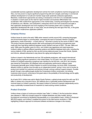 considerable business application development activity from both compiled-to-machine languages and 
4GLs, but has proven to require significant programming skill and is largely used today in commercial 
software development or to build and maintain large-scale systematic enterprise applications. 
Meantime, model-driven approaches are seeing a renaissance in the form of a considerable increase 
in adoption in recent years as the need for rapid innovation and business differentiation has 
accelerated. With model-driven approaches on the market today, including technologies from the likes 
of salesforce.com, Mendex, and OutSystems, enterprises strive to be more productive and agile in 
their application development and more engaging of the business power user or analyst in the 
application development life cycle. In many ways, we are entering the new age of the 4GL, in the guise 
of the modern model-driven application platform. 
Company History 
Uniface traces its roots to the early 1980s when research activity around 4GL computing languages 
and environments began to commercialize. Leveraging the wave of business interest in building 
applications, Inside Automation — a Dutch start-up — launched a product by the name of UNIS in 1984. 
The product became especially popular after some packaging and partnering arrangements were 
made with then high-flying relational database vendor Sybase (now part of SAP). The late 1980s and 
early 1990s were the golden years for 4GLs, and Uniface saw aggressive and rapid expansion. 
Uniface's ability to address different operating systems and different database back ends, including the 
various dialects of SQL sported by then up-and-coming relational power houses like Oracle, Sybase, 
and Informix, allowed enterprises to stay above the raging technological fray. 
Uniface is based in the Netherlands and has 150 worldwide employees, with several international 
offices including significant operations in the United States. For 20 years, from 1994, around when 
Uniface 6.0 shipped supporting a graphical user interface for the first time, until 2014, the company 
was owned by Compuware, the database tools and application performance software maker. 
Compuware generally gave Uniface freedom to evolve its technology, but since 2009, Compuware 
allowed Uniface to operate more formally as an independent division, giving it more room to evolve its 
product and maintain its customers and partners through a strong customer support program. Durable 
growth through cross-selling largely eluded the Compuware-Uniface combination, but existing 
customers stuck around, continuing to find great value in the portability of the technology and its agility 
and productivity of development. 
As of early 2014, Uniface was sold to Marlin Equity Partners, a global private equity firm with over $2.6 
billion in assets and a long-term focus. IDC believes this is a generally positive development with 
minimal impact on Uniface customers. We expect Uniface to continue to operate independently and to 
enjoy a potentially increased level of investment to meet evolving market conditions. 
Product Evolution 
Uniface shows a history of continuous evolution (see Table 1). Uniface 3, the first production release, 
was released in 1986 and included support for multiple databases and data models, laying a 
foundational commitment to facilitating interoperability on a cross-platform basis. Uniface 4 introduced 
MS-DOS support, and Uniface 5 snapped the product to the client-server revolution in 1990, 
highlighting Uniface's approach to transcend software architecture changes in the industry. 
©2014 IDC #251327 3 
 