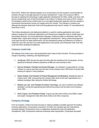 Since 2010, Uniface has released updates on an annual basis as it has sought to incrementalize its 
evolution through a new agile approach to product development. Today, the company's R&D is 
focused on adapting the technology to agile application development for Web, mobile, and cloud, with 
the aim of delivering much of this functionality in the Uniface 10 release time frame of 2015. Version 
9.6 heralded a switch by the Uniface team to a more agile development approach that has resulted in 
incremental improvements coming out roughly every four months. This change is a positive one, 
although the transition likely took a toll on the long-planned road map for version 10, now destined for 
some time in 2015. 
The Uniface development and deployment platform is used for creating applications and custom 
solutions ranging from mainframe applications and infrastructure integration tools to mobile apps and 
cloud-based services. As a fourth-generation language, Uniface provides an abstraction layer that 
enables faster, higher-level coding for rapid application development. Taking a lower-level approach 
could open the door for faster performance, but the development speed and efficiency of Uniface is 
valued by users who say they can create applications more quickly, and writing less code, than they 
could with other development platforms. 
Company Leadership 
IDC believes that Uniface has a strong leadership team ready to take it forward. The key principles in 
charge of operating, marketing, and engineering are: 
 Jim Byrnes, CEO. Byrnes has taken the helm after the divestiture from Compuware. He has 
significant enterprise software experience at IBM and most recently at Infor. 
 Aad van Schetsen, President and General Manager. van Schetsen is responsible for running 
Uniface on a day–to-day basis and has been at the company since 1992 where he joined after 
working at Cognos in many positions. 
 Adrian Gosbell, Vice President of Product Management and Marketing. Gosbell has been at 
Uniface since 1994, having joined the company after stints at end-user organizations as a 
software developer often using the Uniface technology. 
 Maarten van Leer, Vice President of Uniface Technology. van Leer is Uniface's top software 
developer running the engineering team behind the product and has been at the company 
since 1993. 
 Deniz Yugnuk, Vice President of Sales. Yugnuk has been with Uniface since 2000 in sales 
and project management roles after stints at Baan and other companies. 
Company Strategy 
From its inception, Uniface has been focused on making available a portable approach for building 
business applications. Compuware's acquisition of Uniface two decades ago was motivated by 
synergies between Compuware's focus on application development tools and application 
management. With Compuware's extensive enterprise sales organization, Compuware promoted 
©2014 IDC #251327 5 
 