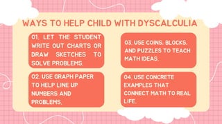01. LET THE STUDENT
WRITE OUT CHARTS OR
DRAW SKETCHES TO
SOLVE PROBLEMS.
WAYS TO HELP CHILD WITH DYSCALCULIA
02. USE GRAPH PAPER
TO HELP LINE UP
NUMBERS AND
PROBLEMS.
03. USE COINS, BLOCKS,
AND PUZZLES TO TEACH
MATH IDEAS.
04. USE CONCRETE
EXAMPLES THAT
CONNECT MATH TO REAL
LIFE.
 