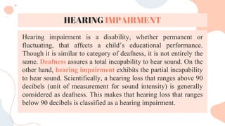 HEARING IMPAIRMENT
Hearing impairment is a disability, whether permanent or
fluctuating, that affects a child’s educational performance.
Though it is similar to category of deafness, it is not entirely the
same. Deafness assures a total incapability to hear sound. On the
other hand, hearing impairment exhibits the partial incapability
to hear sound. Scientifically, a hearing loss that ranges above 90
decibels (unit of measurement for sound intensity) is generally
considered as deafness. This makes that hearing loss that ranges
below 90 decibels is classified as a hearing impairment.
 