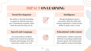 Unfortunately, children experience
difficulty succeeding academically
because speech and writing limits
their capability acquire knowledge.
Accessing auditory feedback
impairs their normal development
of speech and language since they
cannot hear sounds very well.
Though intellegence doesn’t
necessarily affect the child with
hearing impairment, it limits his/her
ability to speak, read, or write
The ability to develop friendships
is negatively affected since they
can’t communicate normally which
limits the activities they can do.
Intelligence
Social Development
Educational Achievement
Speech and Language
IMPACT ON LEARNING
 