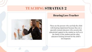These are the persons who can help the child
with hearing impairment because they are a
specially-trained educators who can provide
educational support to the student as well as to
the family of the student and the other
educators looking forward for the child’s
development.
TEACHING STRATEGY 2
Hearing Loss Teacher
 