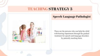 These are the persons who can help the child
with hearing impairment through the gradual
treatment for speech and language disorders
by patiently teaching them.
TEACHING STRATEGY 3
Speech-Language Pathologist
 