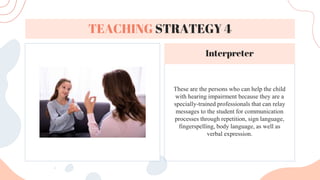 These are the persons who can help the child
with hearing impairment because they are a
specially-trained professionals that can relay
messages to the student for communication
processes through repetition, sign language,
fingerspelling, body language, as well as
verbal expression.
TEACHING STRATEGY 4
Interpreter
 