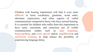 Children with hearing impairment will find it even more
difficult to learn vocabulary, grammar, word order,
idiomatic expressions, and other aspects of verbal
communication compared to those who have normal hearing.
It is essential for children who suffer from this impairment to
have early, consistent, and conscious use of visible
communication modes such as sign language,
fingerspelling, and cued speech and/or amplification and
aural/oral training to help reduce the possibilty of
experiencing language delay.
 