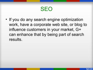 SEO
• If you do any search engine optimization
work, have a corporate web site, or blog to
influence customers in your market, G+
can enhance that by being part of search
results.
 