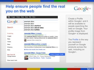 Google Confidential and Proprietary
Help ensure people find the real
you on the web
Create a Profile
within Google+ and it
will be available to
people searching the
web on Google. Your
profile image from
Google+ is displayed.
The Profile is the way
you represent
yourself on Google
products across the
web, including on
Google+.
Create a Google+ Profile
 