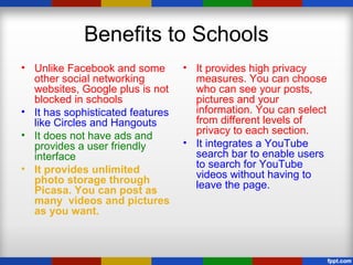 Benefits to Schools
• Unlike Facebook and some
other social networking
websites, Google plus is not
blocked in schools
• It has sophisticated features
like Circles and Hangouts
• It does not have ads and
provides a user friendly
interface
• It provides unlimited
photo storage through
Picasa. You can post as
many videos and pictures
as you want.
• It provides high privacy
measures. You can choose
who can see your posts,
pictures and your
information. You can select
from different levels of
privacy to each section.
• It integrates a YouTube
search bar to enable users
to search for YouTube
videos without having to
leave the page.
 
