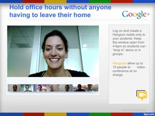 Google Confidential and Proprietary
Hold office hours without anyone
having to leave their home
Log on and create a
Hangout visible only to
your students. Keep
the window open from
4-6pm so students can
“drop in” alone or in
groups.
Hangouts allow up to
10 people to video-
conference at no
charge.
 
