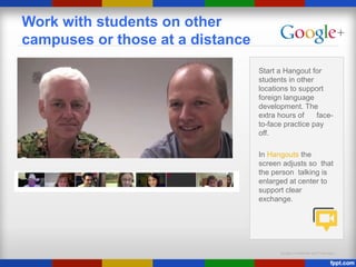 Google Confidential and Proprietary
Work with students on other
campuses or those at a distance
Start a Hangout for
students in other
locations to support
foreign language
development. The
extra hours of face-
to-face practice pay
off.
In Hangouts the
screen adjusts so that
the person talking is
enlarged at center to
support clear
exchange.
 